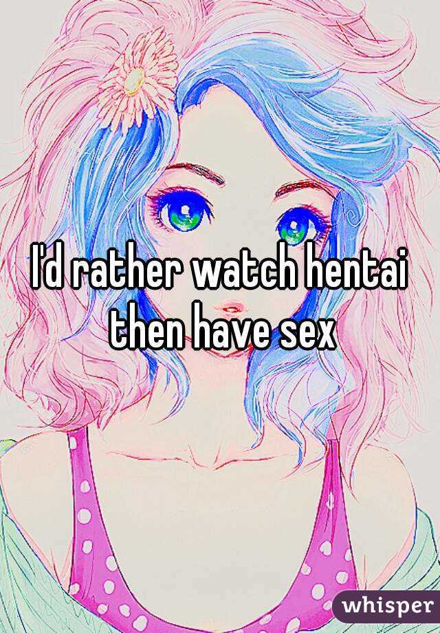 I'd rather watch hentai then have sex