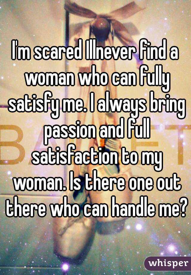 I'm scared Illnever find a woman who can fully satisfy me. I always bring passion and full satisfaction to my woman. Is there one out there who can handle me?