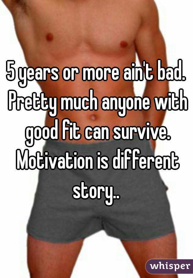 5 years or more ain't bad. Pretty much anyone with good fit can survive. Motivation is different story.. 