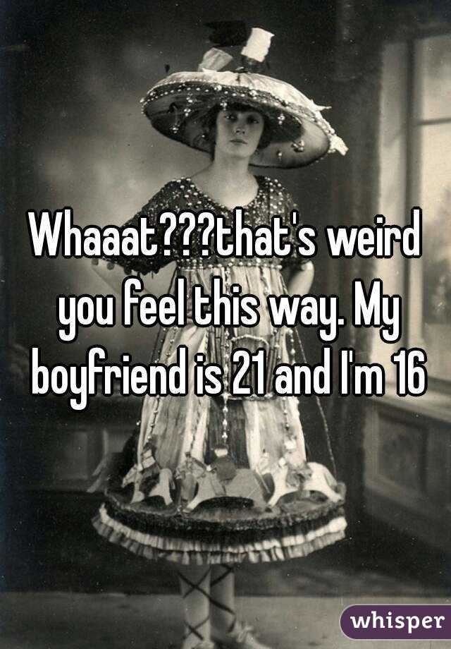 Whaaat???that's weird you feel this way. My boyfriend is 21 and I'm 16