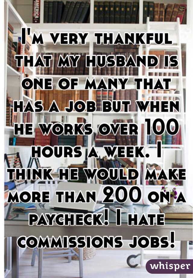 I'm very thankful that my husband is one of many that has a job but when he works over 100 hours a week. I think he would make more than 200 on a paycheck! I hate commissions jobs! 