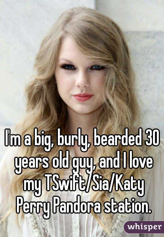 I'm a big, burly, bearded 30 years old guy, and I love my TSwift/Sia/Katy Perry Pandora station.