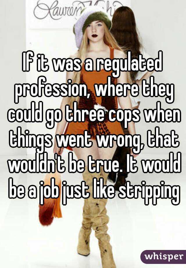 If it was a regulated profession, where they could go three cops when things went wrong, that wouldn't be true. It would be a job just like stripping