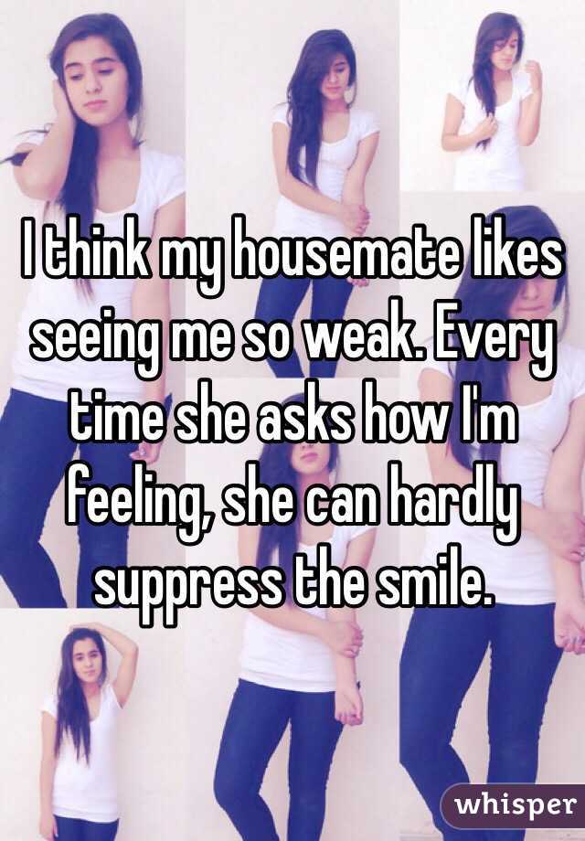 I think my housemate likes seeing me so weak. Every time she asks how I'm feeling, she can hardly suppress the smile.
