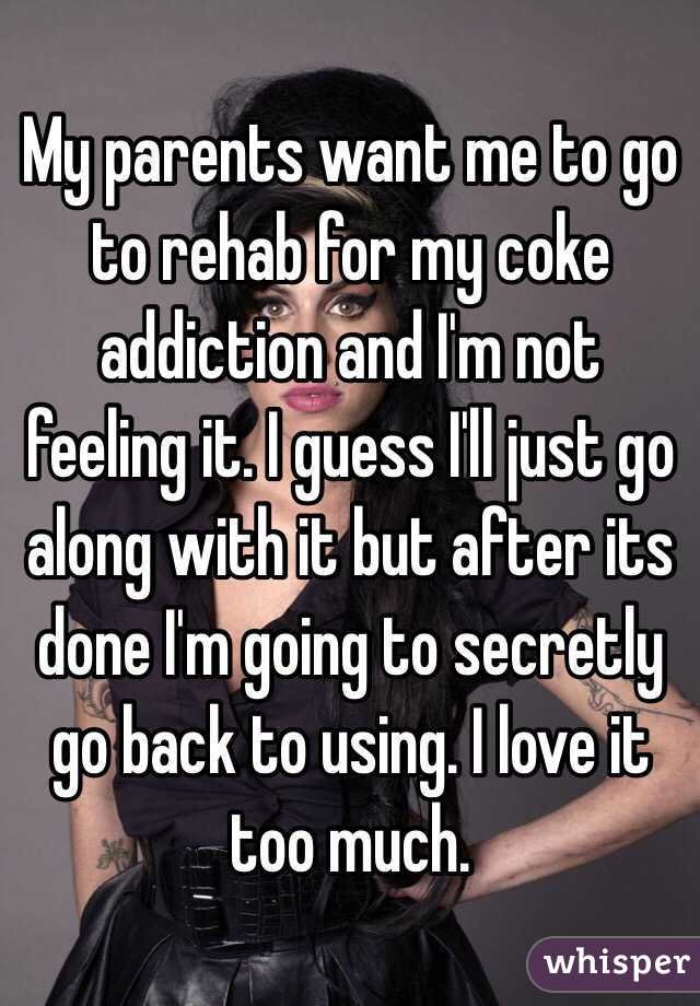 My parents want me to go to rehab for my coke addiction and I'm not feeling it. I guess I'll just go along with it but after its done I'm going to secretly go back to using. I love it too much. 