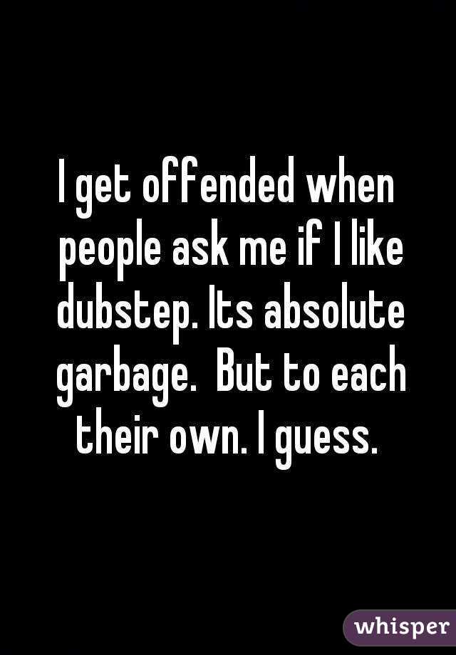 I get offended when people ask me if I like dubstep. Its absolute garbage.  But to each their own. I guess. 