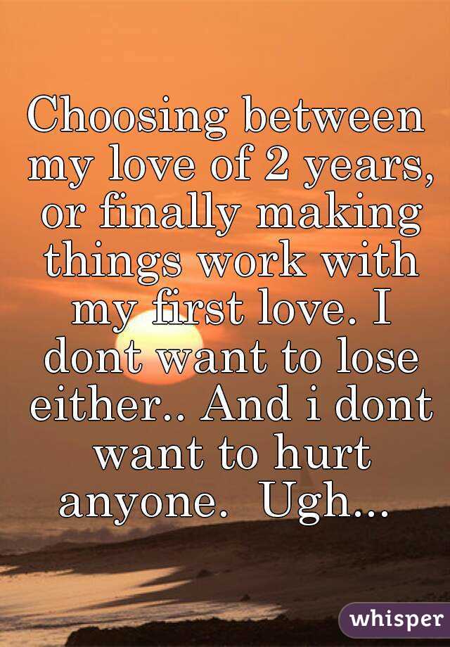 Choosing between my love of 2 years, or finally making things work with my first love. I dont want to lose either.. And i dont want to hurt anyone.  Ugh... 