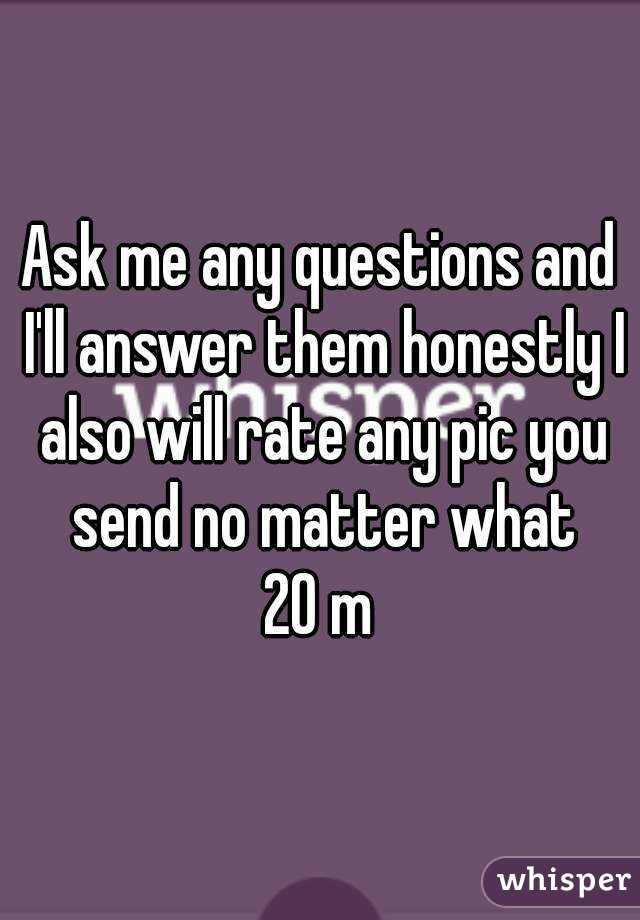 Ask me any questions and I'll answer them honestly I also will rate any pic you send no matter what
20 m