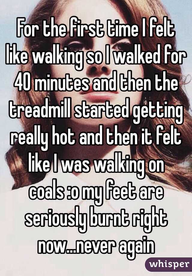 For the first time I felt like walking so I walked for 40 minutes and then the treadmill started getting really hot and then it felt like I was walking on coals :o my feet are seriously burnt right now...never again 