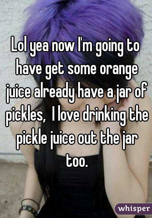 Lol yea now I'm going to have get some orange juice already have a jar of pickles,  I love drinking the pickle juice out the jar too.