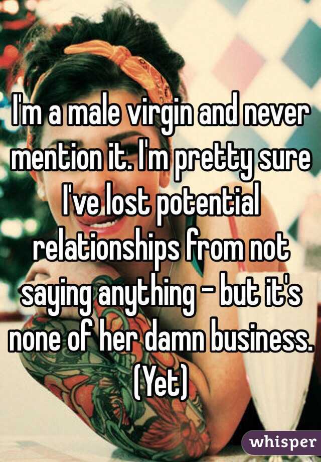I'm a male virgin and never mention it. I'm pretty sure I've lost potential relationships from not saying anything - but it's none of her damn business. (Yet)