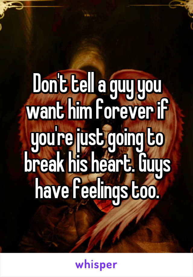 Don't tell a guy you want him forever if you're just going to break his heart. Guys have feelings too.