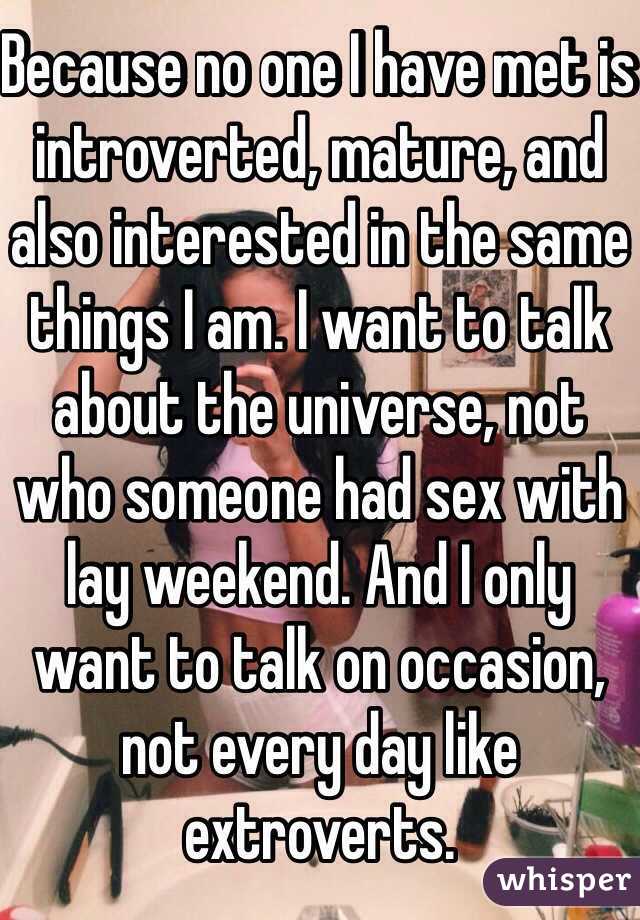 Because no one I have met is introverted, mature, and also interested in the same things I am. I want to talk about the universe, not who someone had sex with lay weekend. And I only want to talk on occasion, not every day like extroverts.