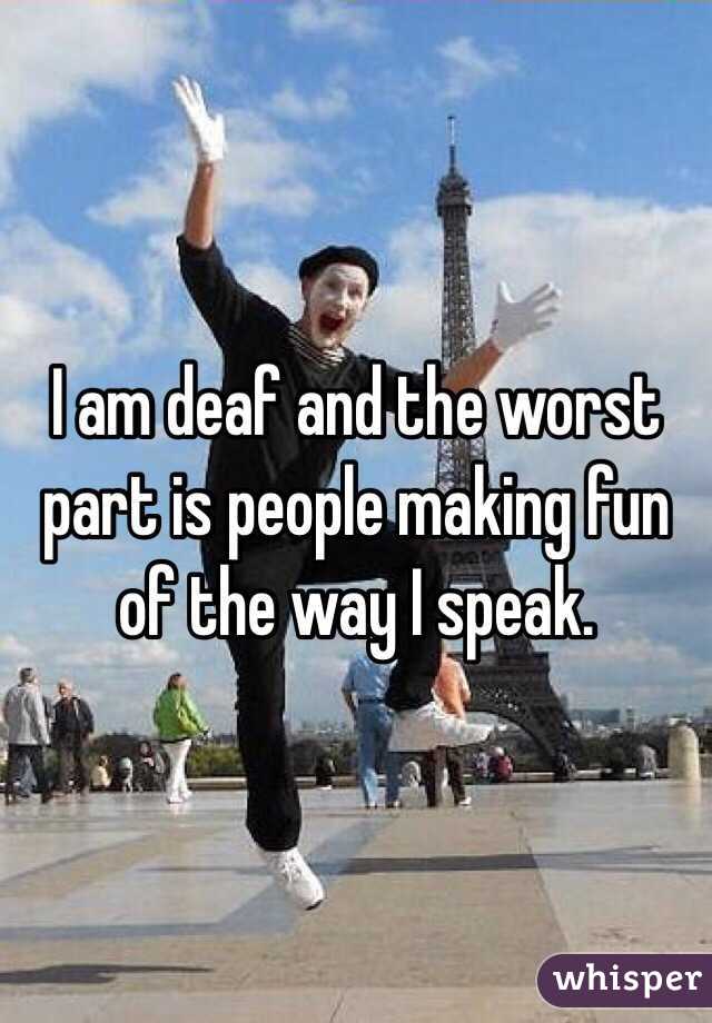 I am deaf and the worst part is people making fun of the way I speak. 