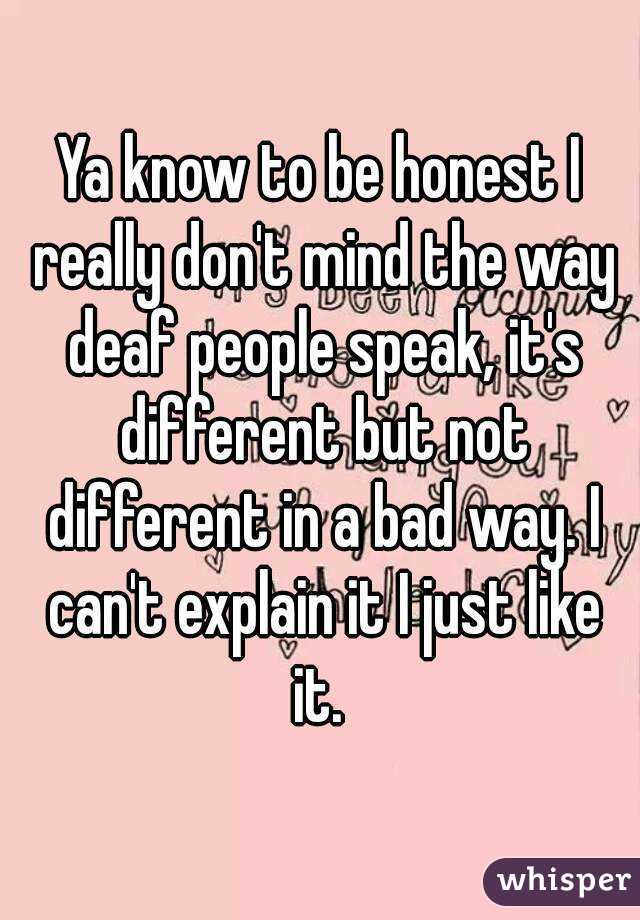 Ya know to be honest I really don't mind the way deaf people speak, it's different but not different in a bad way. I can't explain it I just like it. 