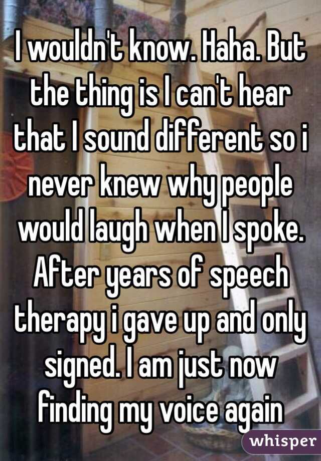 I wouldn't know. Haha. But the thing is I can't hear that I sound different so i never knew why people would laugh when I spoke. After years of speech therapy i gave up and only signed. I am just now finding my voice again 