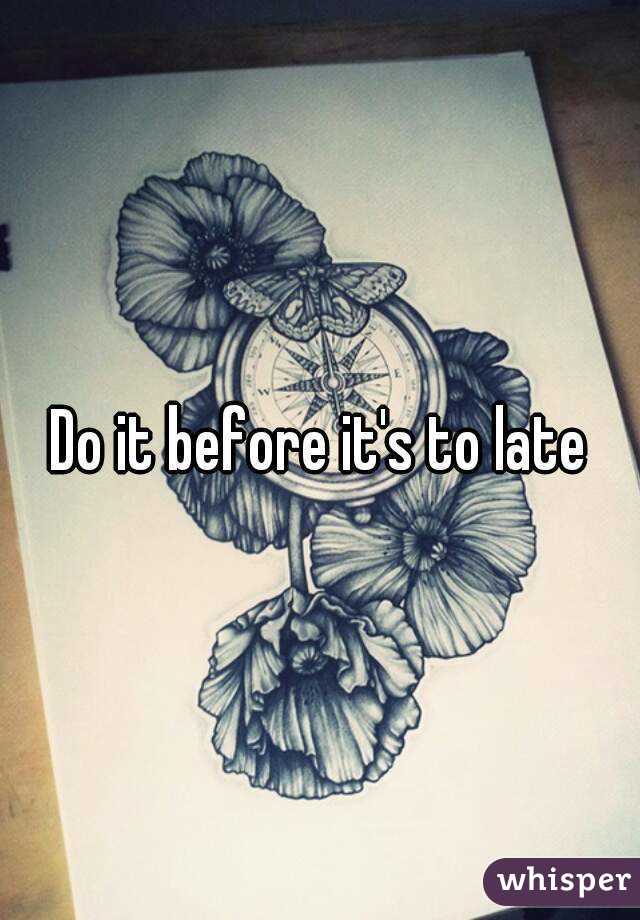 Do it before it's to late