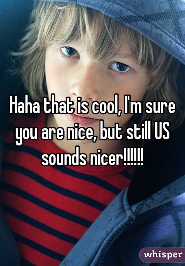 Haha that is cool, I'm sure you are nice, but still US sounds nicer!!!!!!