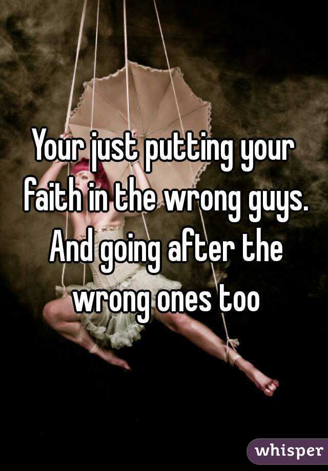 Your just putting your faith in the wrong guys. And going after the wrong ones too