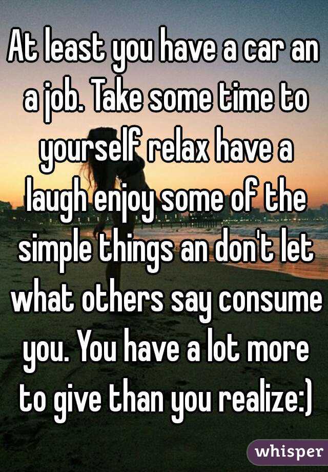 At least you have a car an a job. Take some time to yourself relax have a laugh enjoy some of the simple things an don't let what others say consume you. You have a lot more to give than you realize:)
