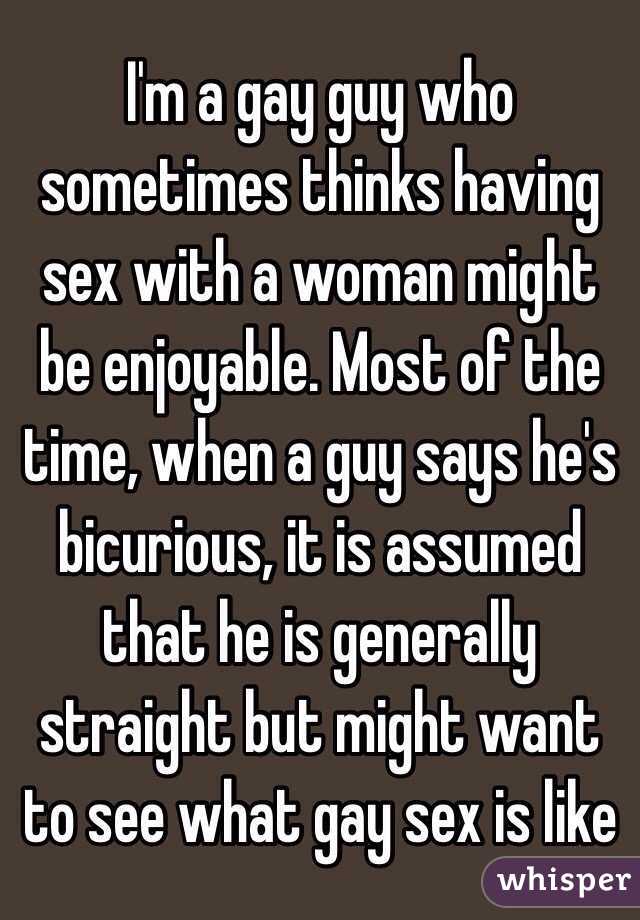 I'm a gay guy who sometimes thinks having sex with a woman might be enjoyable. Most of the time, when a guy says he's bicurious, it is assumed that he is generally straight but might want to see what gay sex is like