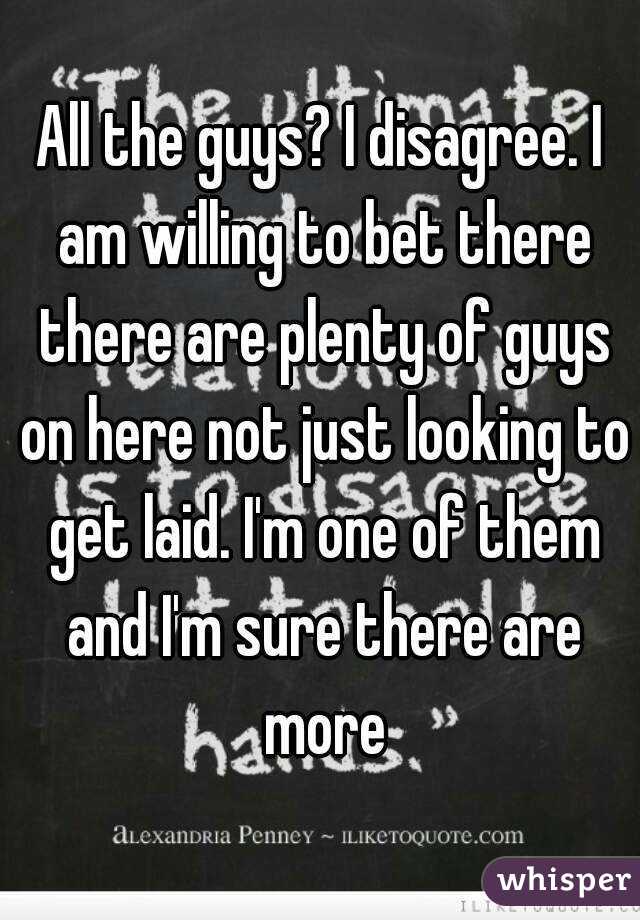 All the guys? I disagree. I am willing to bet there there are plenty of guys on here not just looking to get laid. I'm one of them and I'm sure there are more