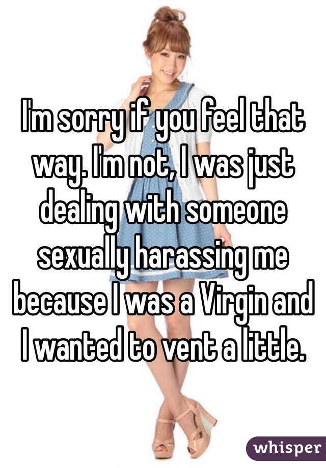 I'm sorry if you feel that way. I'm not, I was just dealing with someone sexually harassing me because I was a Virgin and I wanted to vent a little. 