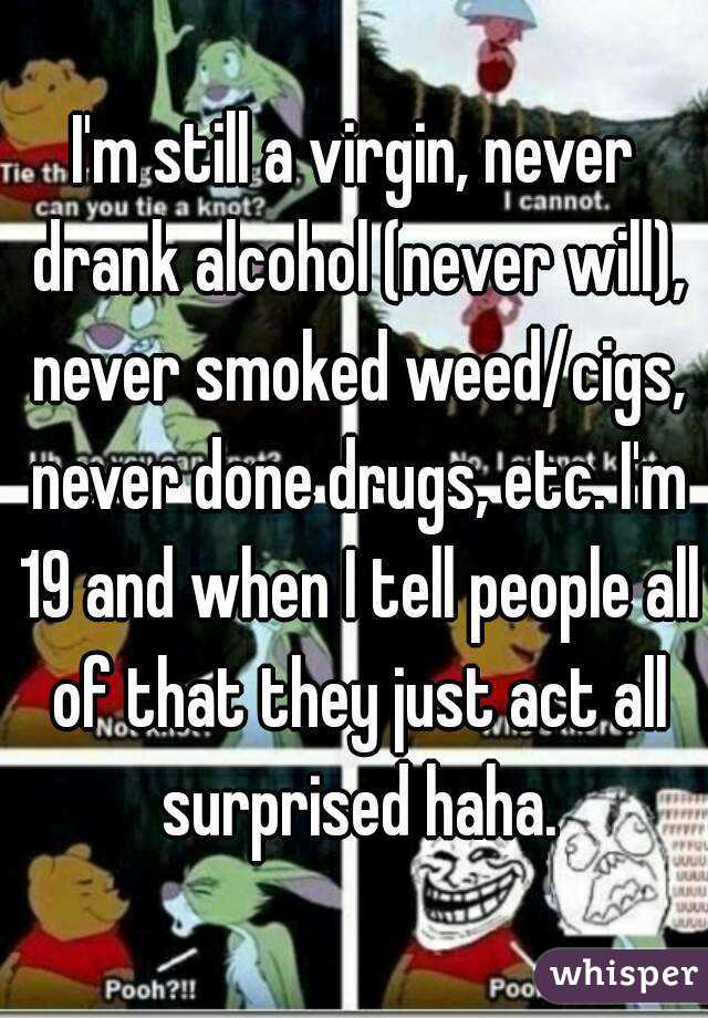 I'm still a virgin, never drank alcohol (never will), never smoked weed/cigs, never done drugs, etc. I'm 19 and when I tell people all of that they just act all surprised haha.