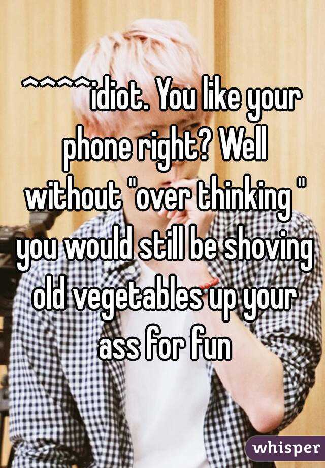 ^^^^idiot. You like your phone right? Well without "over thinking " you would still be shoving old vegetables up your ass for fun