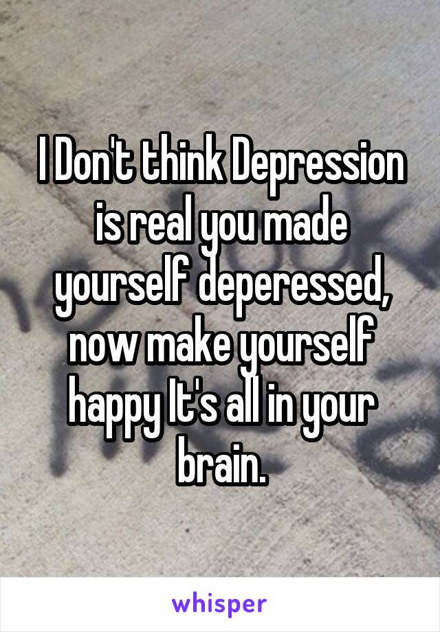 I Don't think Depression is real you made yourself deperessed, now make yourself happy It's all in your brain.