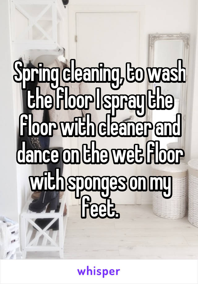 Spring cleaning, to wash the floor I spray the floor with cleaner and dance on the wet floor with sponges on my feet.