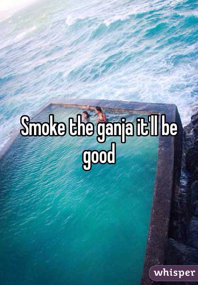 Smoke the ganja it'll be good 