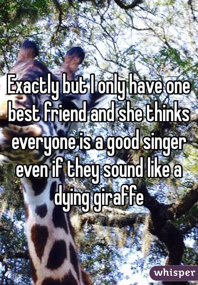 Exactly but I only have one best friend and she thinks everyone is a good singer even if they sound like a dying giraffe