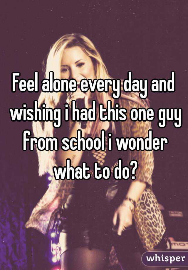 Feel alone every day and wishing i had this one guy from school i wonder what to do?