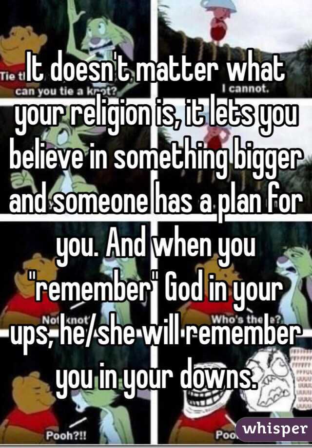 It doesn't matter what your religion is, it lets you believe in something bigger and someone has a plan for you. And when you "remember" God in your ups, he/she will remember you in your downs. 
