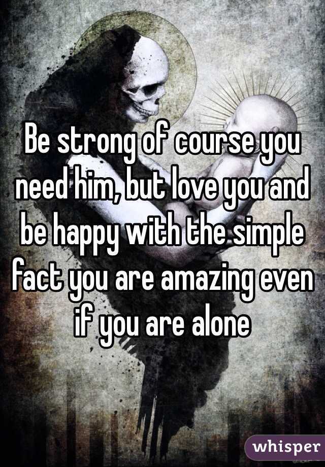Be strong of course you need him, but love you and be happy with the simple fact you are amazing even if you are alone 
