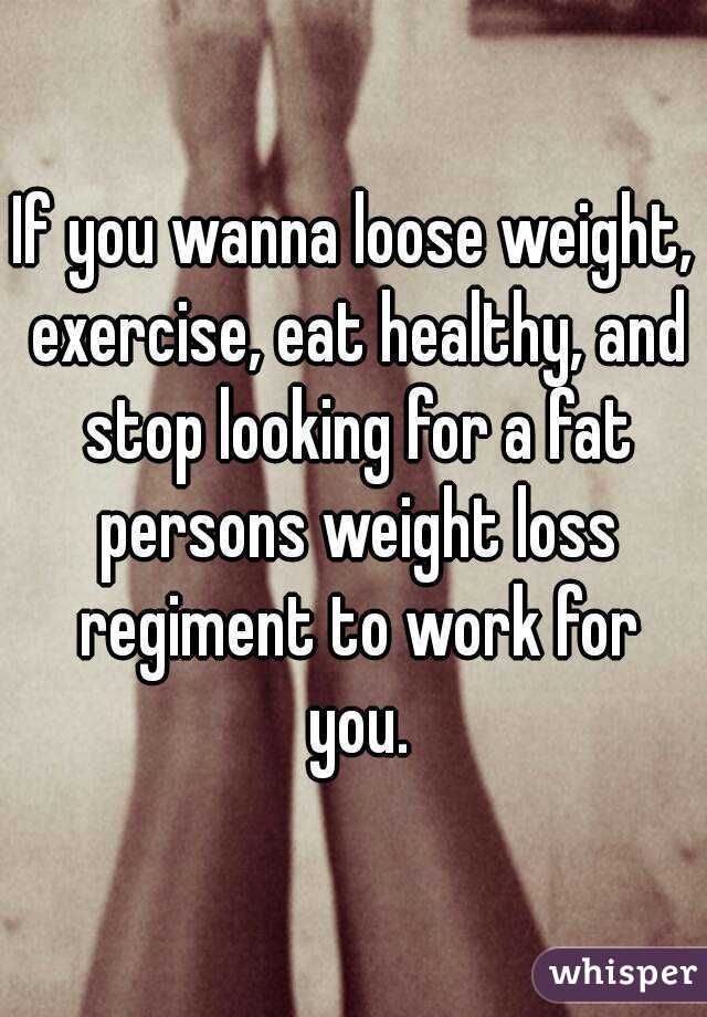 If you wanna loose weight, exercise, eat healthy, and stop looking for a fat persons weight loss regiment to work for you.