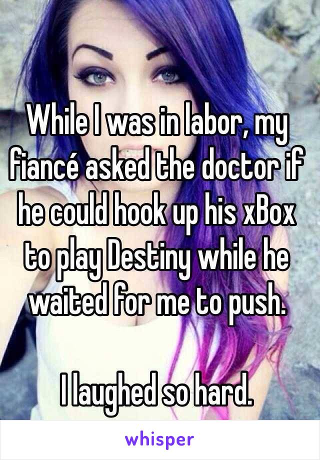 While I was in labor, my fiancé asked the doctor if he could hook up his xBox to play Destiny while he waited for me to push. 

I laughed so hard.