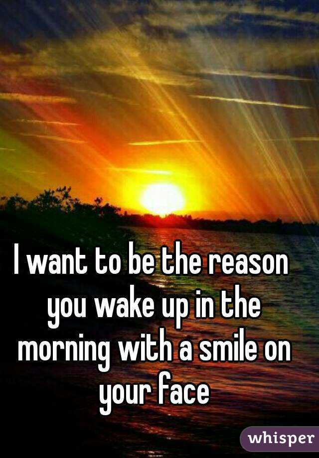I want to be the reason you wake up in the morning with a smile on your face