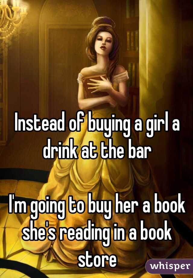 



Instead of buying a girl a drink at the bar 

I'm going to buy her a book she's reading in a book store 