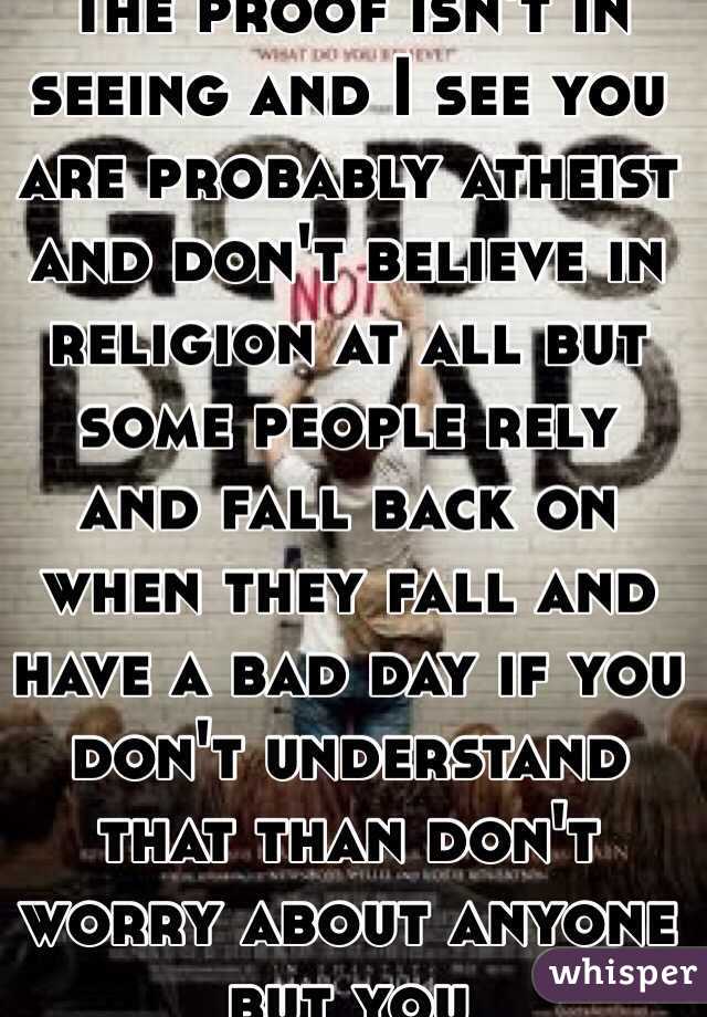 The proof isn't in seeing and I see you are probably atheist and don't believe in religion at all but some people rely and fall back on when they fall and have a bad day if you don't understand that than don't worry about anyone but you
