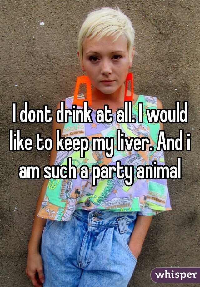 I dont drink at all. I would like to keep my liver. And i am such a party animal