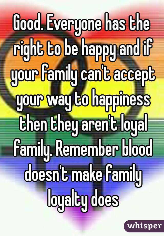 Good. Everyone has the right to be happy and if your family can't accept your way to happiness then they aren't loyal family. Remember blood doesn't make family loyalty does