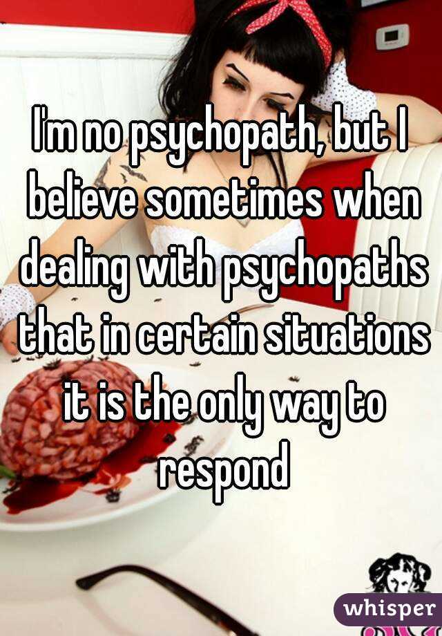 I'm no psychopath, but I believe sometimes when dealing with psychopaths that in certain situations it is the only way to respond