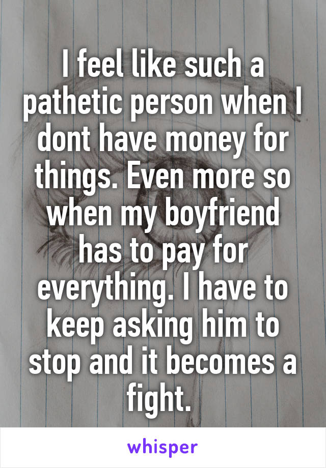 I feel like such a pathetic person when I dont have money for things. Even more so when my boyfriend has to pay for everything. I have to keep asking him to stop and it becomes a fight. 