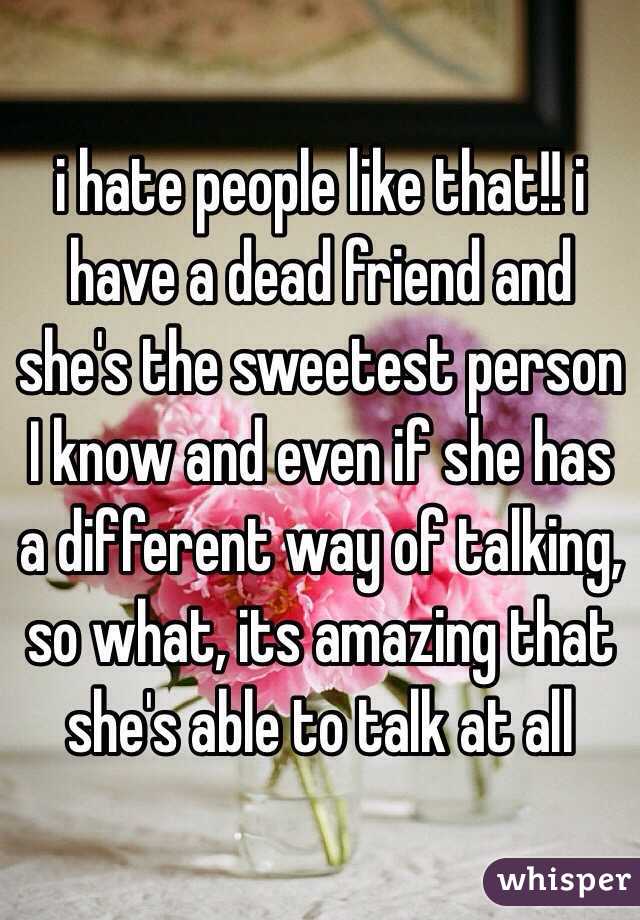 i hate people like that!! i have a dead friend and she's the sweetest person I know and even if she has a different way of talking, so what, its amazing that she's able to talk at all