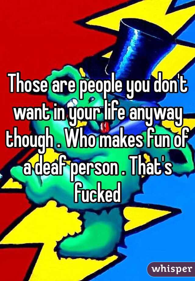 Those are people you don't want in your life anyway though . Who makes fun of a deaf person . That's fucked 