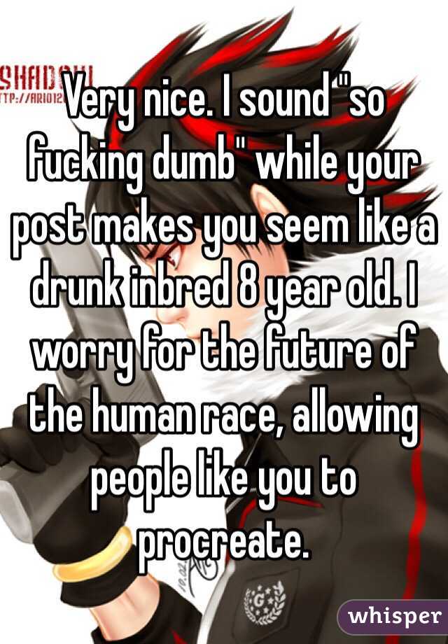 Very nice. I sound "so fucking dumb" while your post makes you seem like a drunk inbred 8 year old. I worry for the future of the human race, allowing people like you to procreate. 