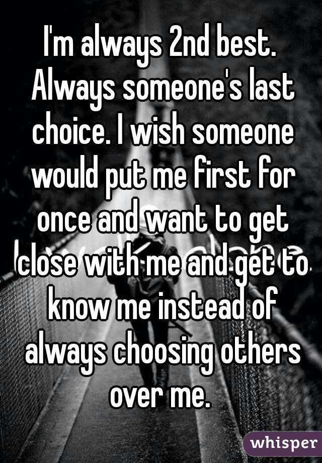 I'm always 2nd best. Always someone's last choice. I wish someone would put me first for once and want to get close with me and get to know me instead of always choosing others over me. 