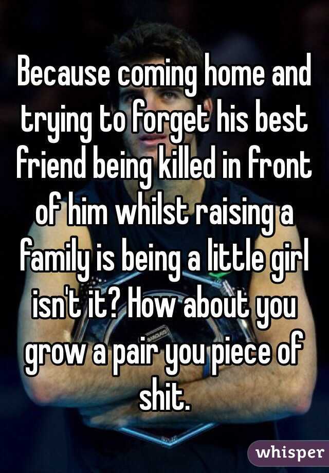 Because coming home and trying to forget his best friend being killed in front of him whilst raising a family is being a little girl isn't it? How about you grow a pair you piece of shit. 